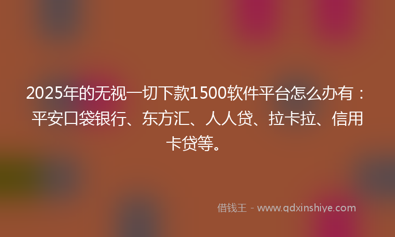 2025年的无视一切下款1500软件平台怎么办有：平安口袋银行、东方汇、人人贷、拉卡拉、信用卡贷等。