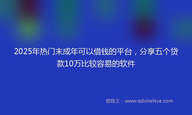 2025年热门末成年可以借钱的平台，分享五个贷款10万比较容易的软件