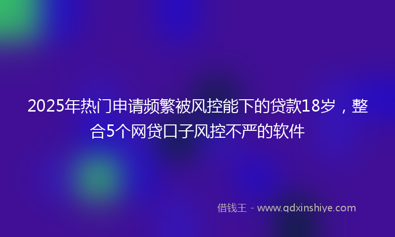 2025年热门申请频繁被风控能下的贷款18岁，整合5个网贷口子风控不严的软件