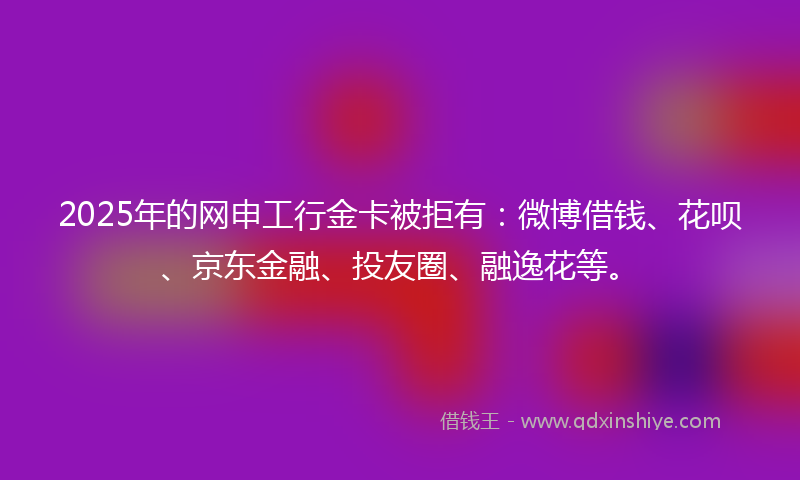 2025年的网申工行金卡被拒有：微博借钱、花呗、京东金融、投友圈、融逸花等。