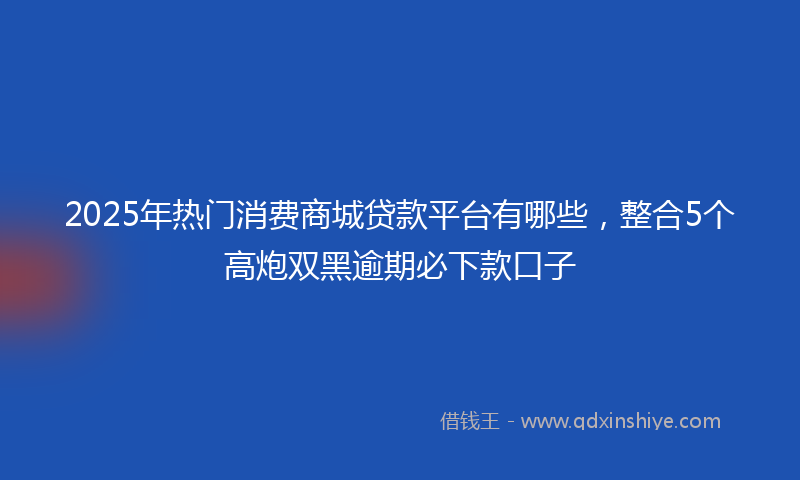 2025年热门消费商城贷款平台有哪些，整合5个高炮双黑逾期必下款口子