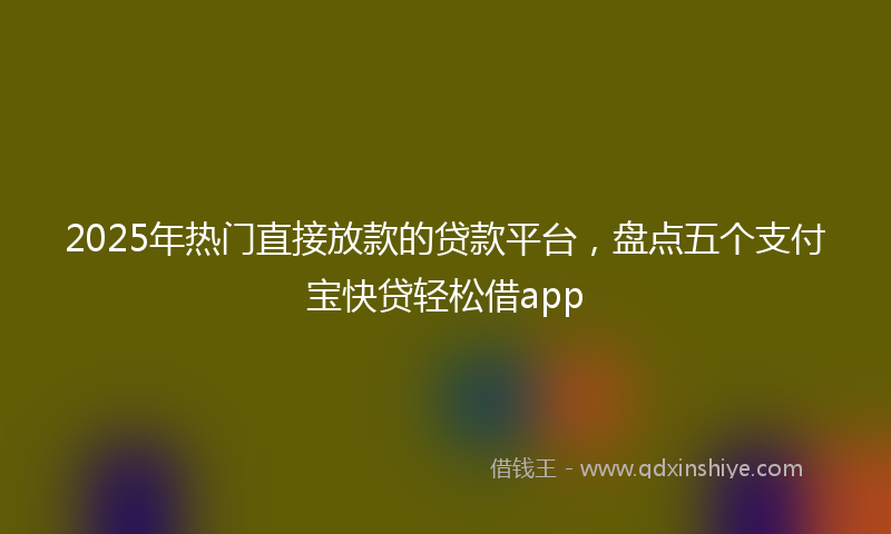 2025年热门直接放款的贷款平台，盘点五个支付宝快贷轻松借app