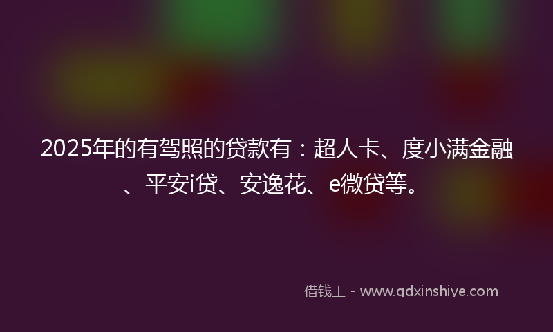 2025年的有驾照的贷款有：超人卡、度小满金融、平安i贷、安逸花、e微贷等。