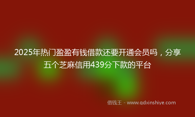 2025年热门盈盈有钱借款还要开通会员吗，分享五个芝麻信用439分下款的平台