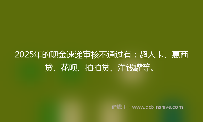 2025年的现金速递审核不通过有：超人卡、惠商贷、花呗、拍拍贷、洋钱罐等。
