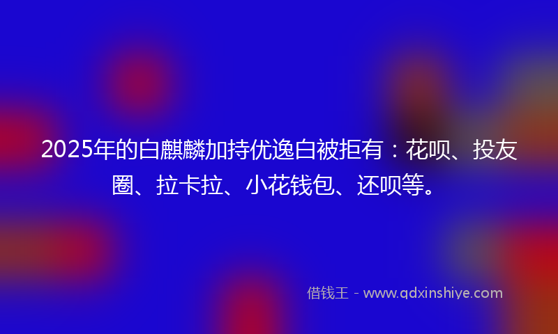 2025年的白麒麟加持优逸白被拒有：花呗、投友圈、拉卡拉、小花钱包、还呗等。