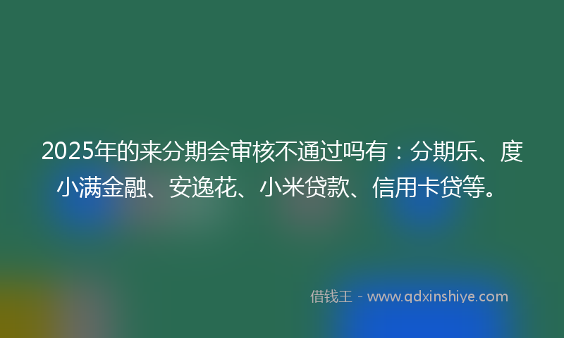 2025年的来分期会审核不通过吗有：分期乐、度小满金融、安逸花、小米贷款、信用卡贷等。