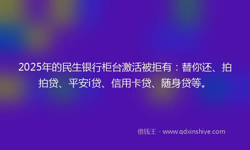 2025年的民生银行柜台激活被拒有：替你还、拍拍贷、平安i贷、信用卡贷、随身贷等。