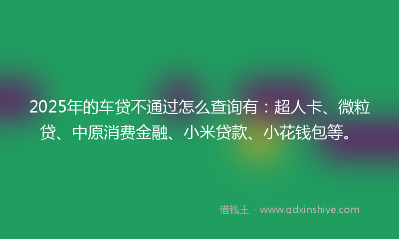 2025年的车贷不通过怎么查询有：超人卡、微粒贷、中原消费金融、小米贷款、小花钱包等。