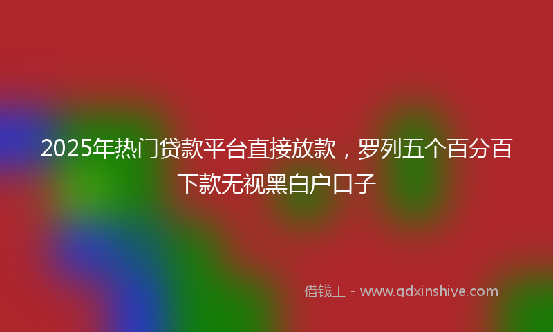 2025年热门贷款平台直接放款，罗列五个百分百下款无视黑白户口子