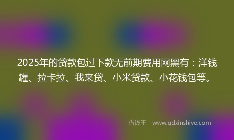 2025年的贷款包过下款无前期费用网黑有：洋钱罐、拉卡拉、我来贷、小米贷款、小花钱包等。