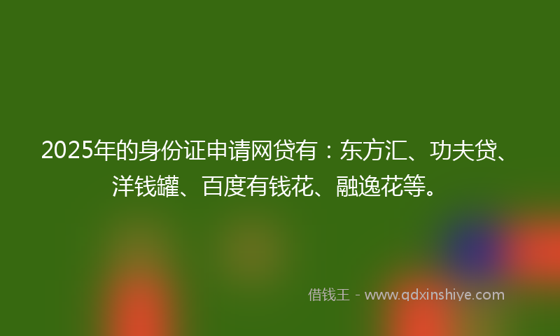 2025年的身份证申请网贷有：东方汇、功夫贷、洋钱罐、百度有钱花、融逸花等。