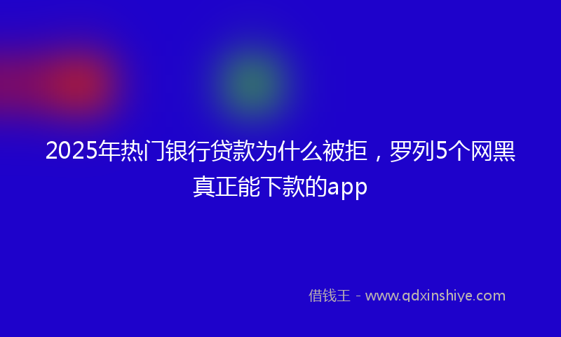2025年热门银行贷款为什么被拒，罗列5个网黑真正能下款的app