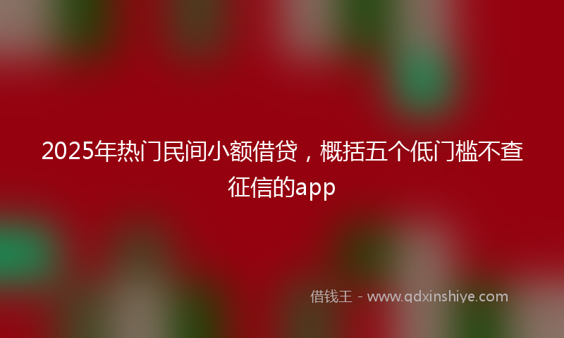 2025年热门民间小额借贷，概括五个低门槛不查征信的app