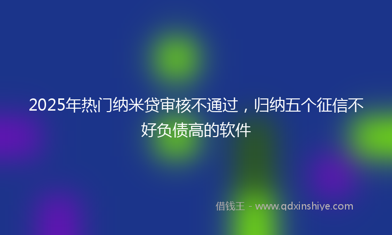 2025年热门纳米贷审核不通过，归纳五个征信不好负债高的软件