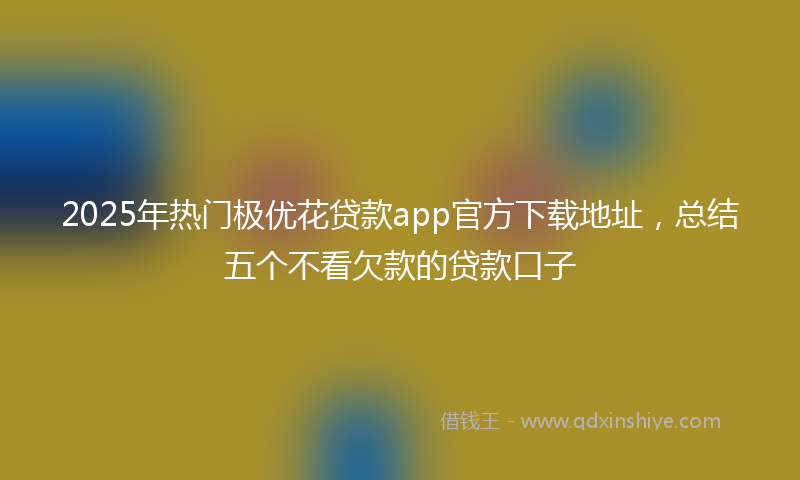 2025年热门极优花贷款app官方下载地址，总结五个不看欠款的贷款口子