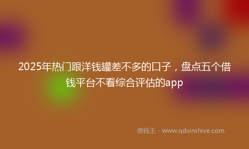 2025年热门跟洋钱罐差不多的口子，盘点五个借钱平台不看综合评估的app
