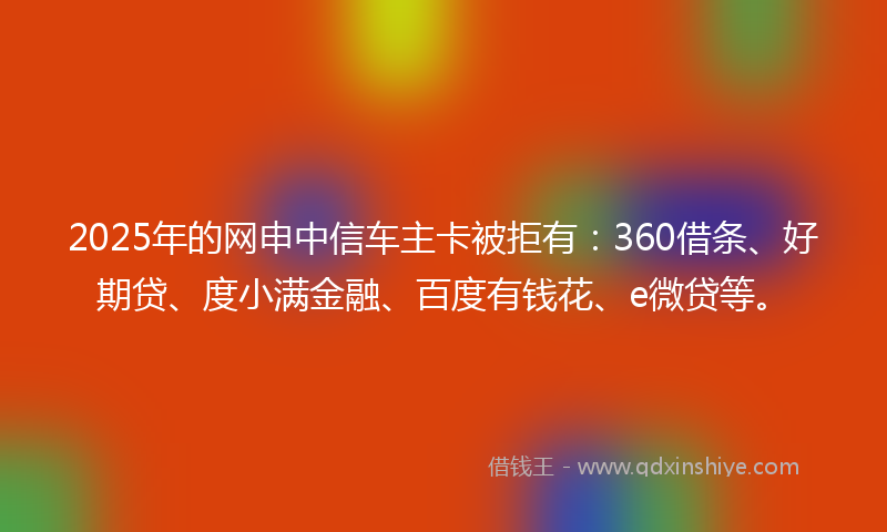 2025年的网申中信车主卡被拒有：360借条、好期贷、度小满金融、百度有钱花、e微贷等。