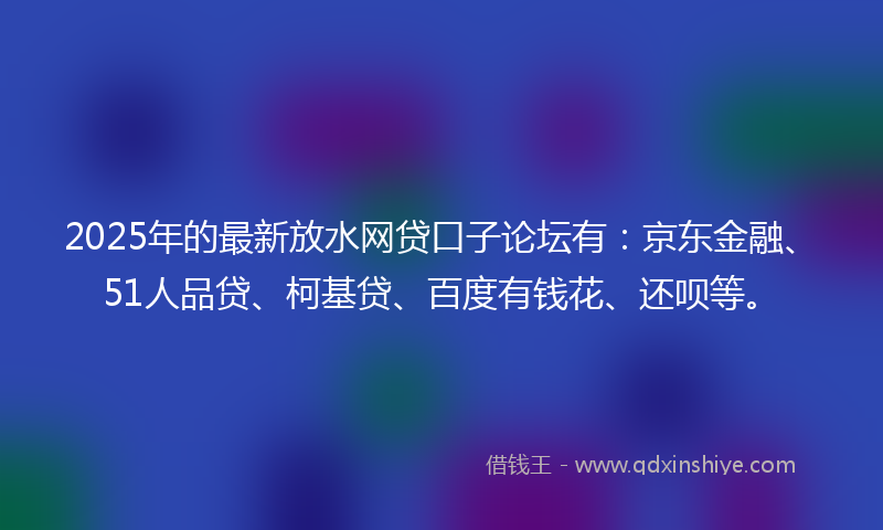 2025年的最新放水网贷口子论坛有：京东金融、51人品贷、柯基贷、百度有钱花、还呗等。