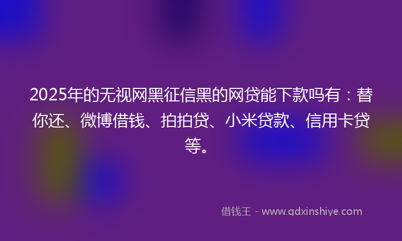 2025年的无视网黑征信黑的网贷能下款吗有：替你还、微博借钱、拍拍贷、小米贷款、信用卡贷等。