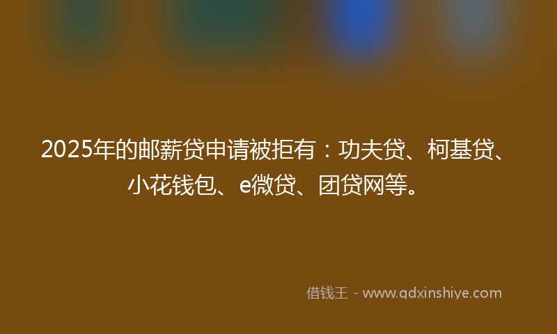 2025年的邮薪贷申请被拒有：功夫贷、柯基贷、小花钱包、e微贷、团贷网等。