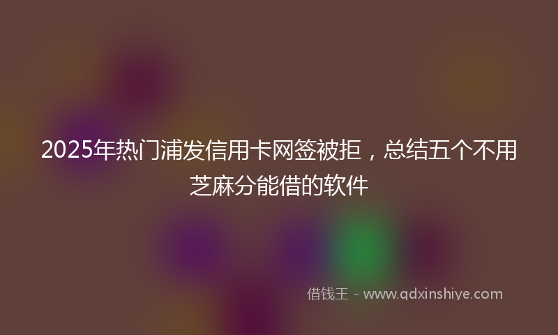 2025年热门浦发信用卡网签被拒，总结五个不用芝麻分能借的软件