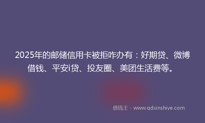 2025年的邮储信用卡被拒咋办有：好期贷、微博借钱、平安i贷、投友圈、美团生活费等。