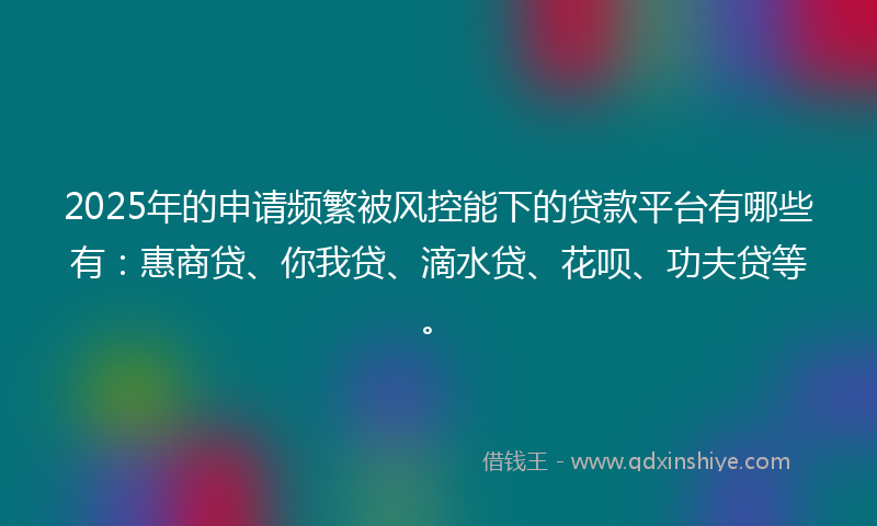 2025年的申请频繁被风控能下的贷款平台有哪些有：惠商贷、你我贷、滴水贷、花呗、功夫贷等。