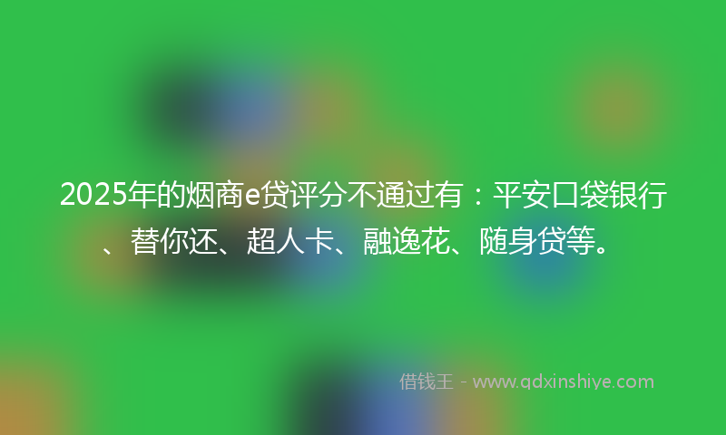 2025年的烟商e贷评分不通过有：平安口袋银行、替你还、超人卡、融逸花、随身贷等。