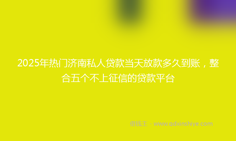 2025年热门济南私人贷款当天放款多久到账，整合五个不上征信的贷款平台