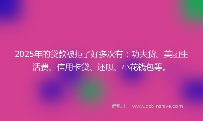 2025年的贷款被拒了好多次有：功夫贷、美团生活费、信用卡贷、还呗、小花钱包等。