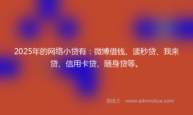2025年的网络小贷有：微博借钱、读秒贷、我来贷、信用卡贷、随身贷等。