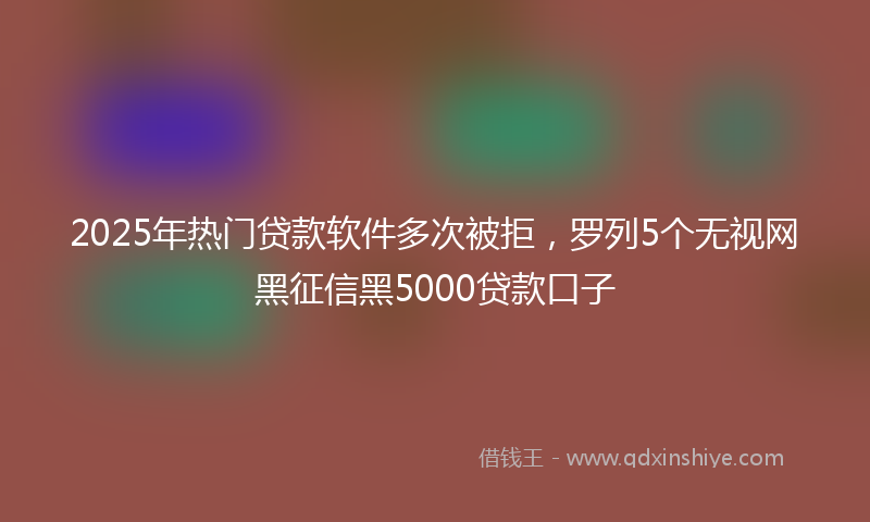 2025年热门贷款软件多次被拒，罗列5个无视网黑征信黑5000贷款口子