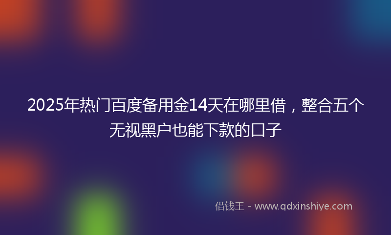 2025年热门百度备用金14天在哪里借，整合五个无视黑户也能下款的口子