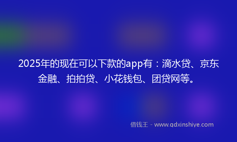 2025年的现在可以下款的app有：滴水贷、京东金融、拍拍贷、小花钱包、团贷网等。