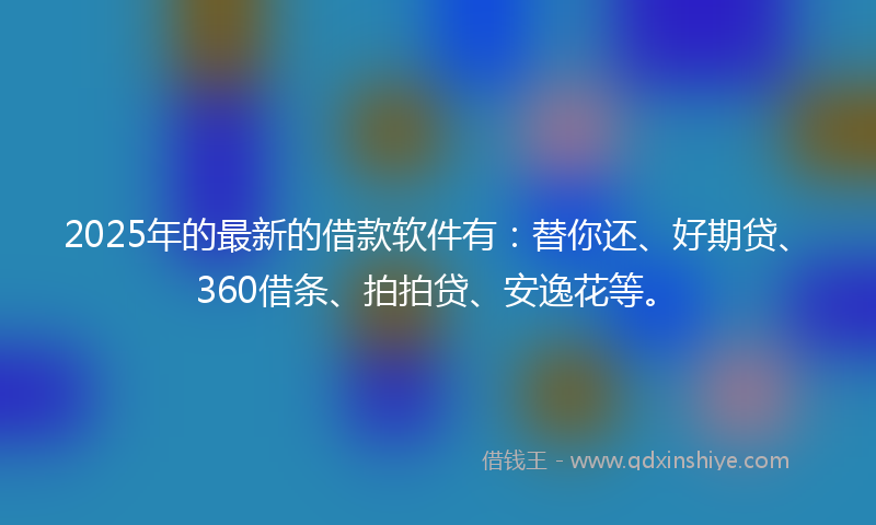 2025年的最新的借款软件有：替你还、好期贷、360借条、拍拍贷、安逸花等。