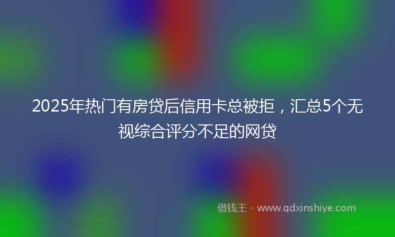 2025年热门有房贷后信用卡总被拒，汇总5个无视综合评分不足的网贷