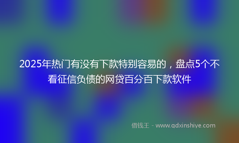2025年热门有没有下款特别容易的，盘点5个不看征信负债的网贷百分百下款软件