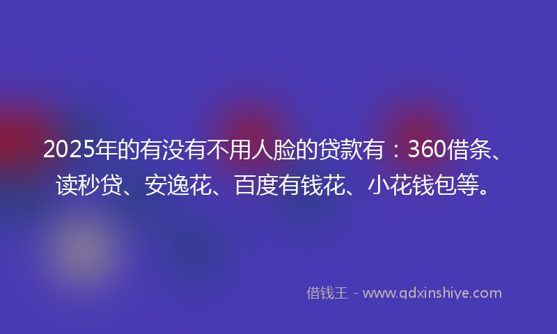 2025年的有没有不用人脸的贷款有：360借条、读秒贷、安逸花、百度有钱花、小花钱包等。