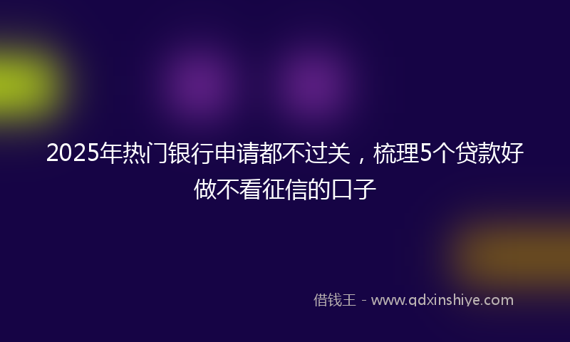 2025年热门银行申请都不过关，梳理5个贷款好做不看征信的口子