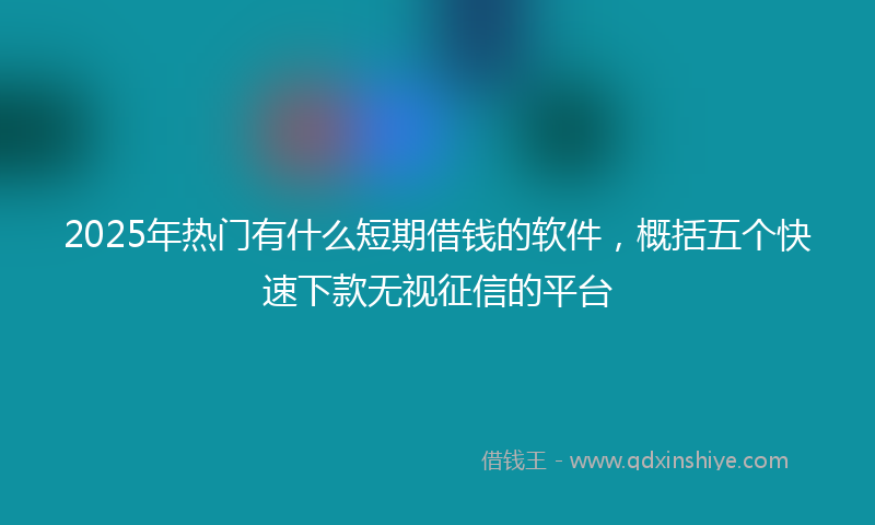 2025年热门有什么短期借钱的软件，概括五个快速下款无视征信的平台