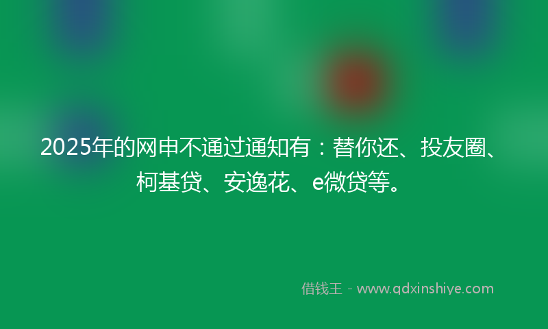 2025年的网申不通过通知有：替你还、投友圈、柯基贷、安逸花、e微贷等。