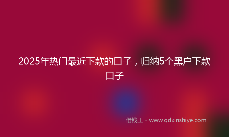 2025年热门最近下款的口子，归纳5个黑户下款口子
