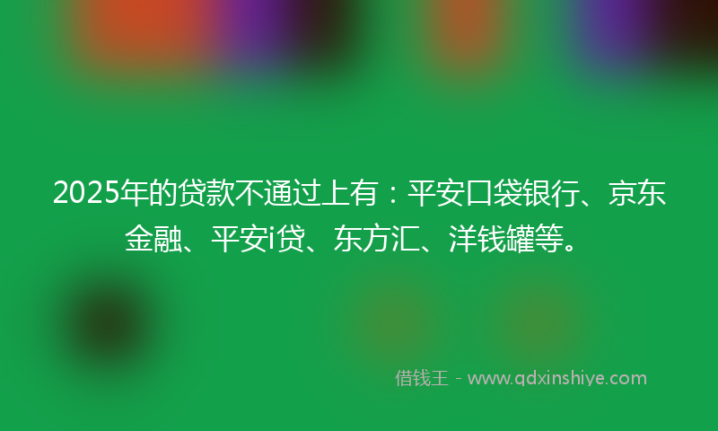 2025年的贷款不通过上有：平安口袋银行、京东金融、平安i贷、东方汇、洋钱罐等。