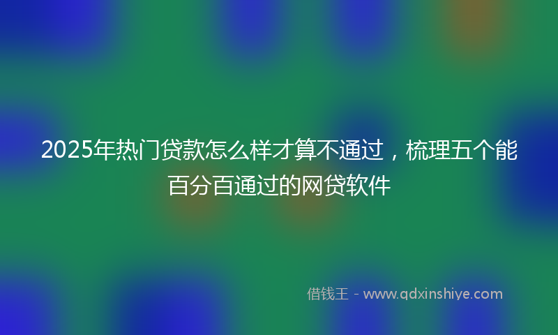 2025年热门贷款怎么样才算不通过，梳理五个能百分百通过的网贷软件