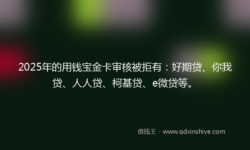 2025年的用钱宝金卡审核被拒有：好期贷、你我贷、人人贷、柯基贷、e微贷等。