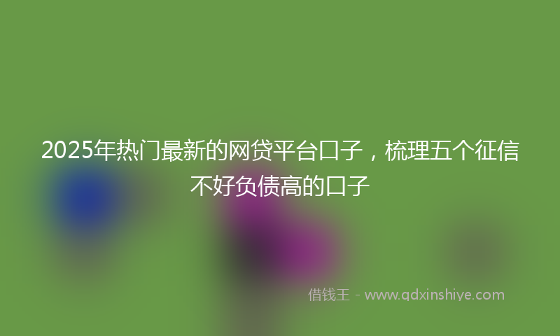 2025年热门最新的网贷平台口子，梳理五个征信不好负债高的口子