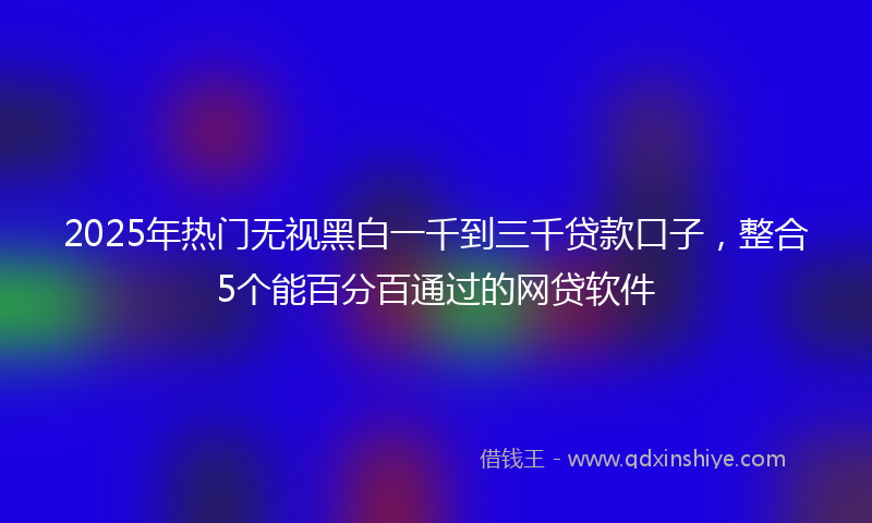 2025年热门无视黑白一千到三千贷款口子，整合5个能百分百通过的网贷软件