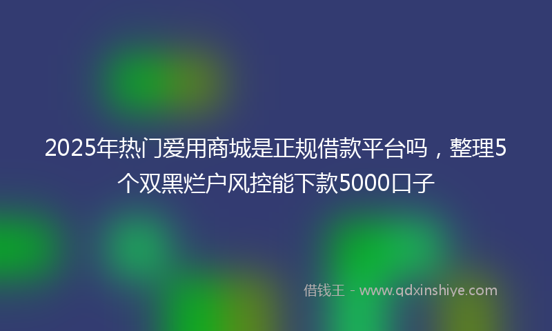 2025年热门爱用商城是正规借款平台吗，整理5个双黑烂户风控能下款5000口子