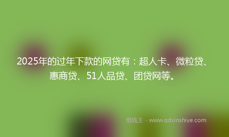 2025年的过年下款的网贷有：超人卡、微粒贷、惠商贷、51人品贷、团贷网等。